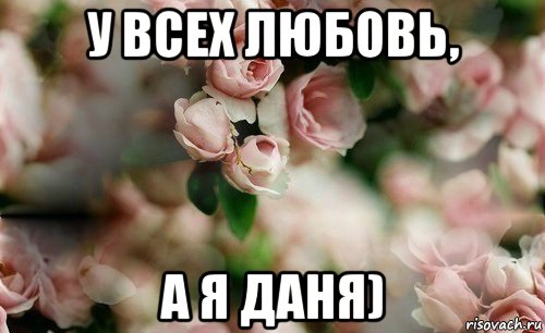 у всех любовь, а я даня)