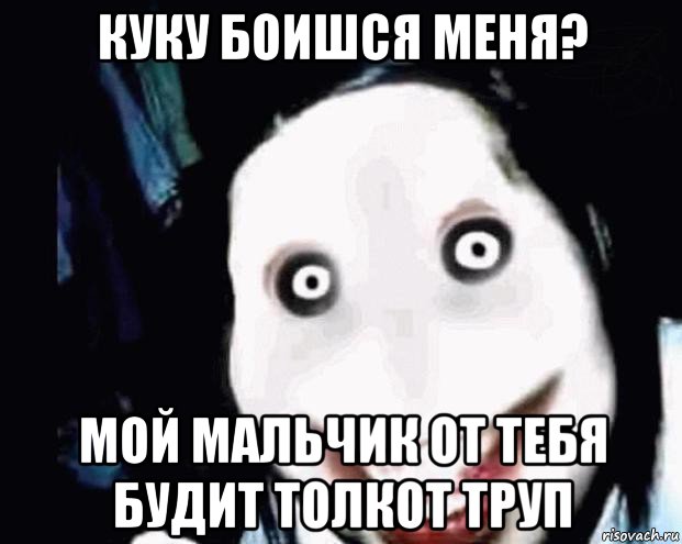 куку боишся меня? мой мальчик от тебя будит толкот труп