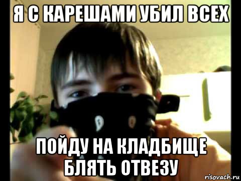 я с карешами убил всех пойду на кладбище блять отвезу