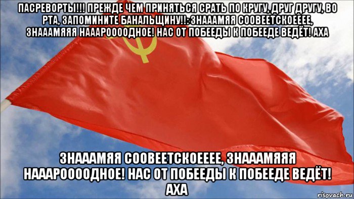 пасреворты!!! прежде чем приняться срать по кругу, друг другу, во рта, запомините банальщину!!: знааамяя соовеетскоееее, знааамяяя нааароооодное! нас от побееды к побееде ведёт! аха знааамяя соовеетскоееее, знааамяяя нааароооодное! нас от побееды к побееде ведёт! аха