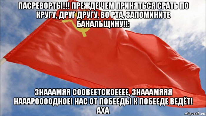 пасреворты!!! прежде чем приняться срать по кругу, друг другу, во рта, запомините банальщину!!: знааамяя соовеетскоееее, знааамяяя нааароооодное! нас от побееды к побееде ведёт! аха