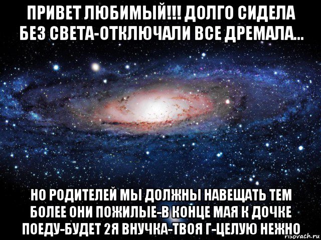 привет любимый!!! долго сидела без света-отключали все дремала... но родителей мы должны навещать тем более они пожилые-в конце мая к дочке поеду-будет 2я внучка-твоя г-целую нежно, Мем Вселенная