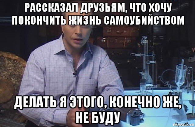 рассказал друзьям, что хочу покончить жизнь самоубийством делать я этого, конечно же, не буду, Мем Я конечно не буду