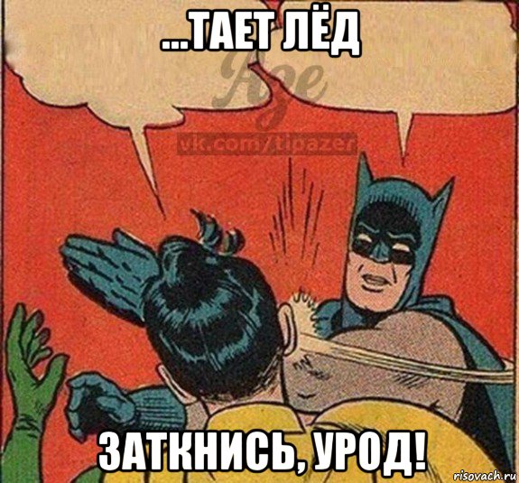 ...тает лёд заткнись, урод!