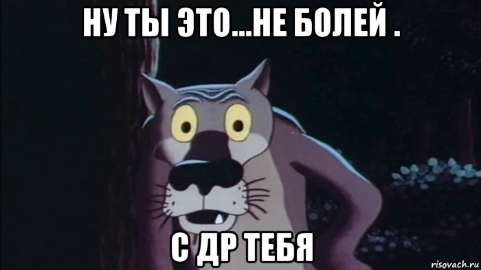 ну ты это...не болей . с др тебя