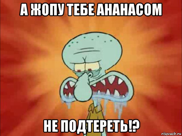 а жопу тебе ананасом не подтереть!?