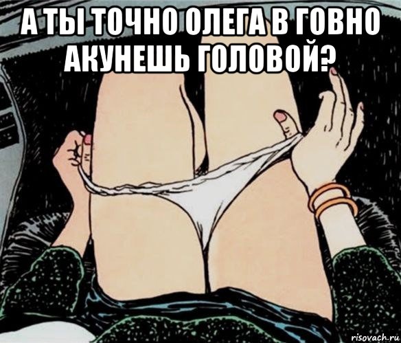 а ты точно олега в говно акунешь головой? , Мем А ты точно