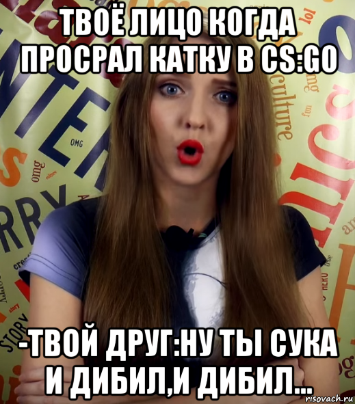 твоё лицо когда просрал катку в cs:go -твой друг:ну ты сука и дибил,и дибил...