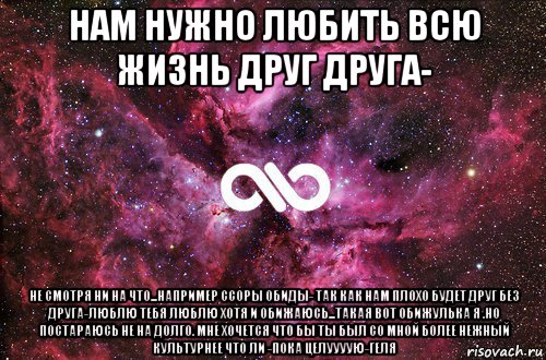 нам нужно любить всю жизнь друг друга- не смотря ни на что...например ссоры обиды- так как нам плохо будет друг без друга-люблю тебя люблю хотя и обижаюсь...такая вот обижулька я .но постараюсь не на долго. мне хочется что бы ты был со мной более нежный культурнее что ли -пока целуууую-геля, Мем офигенно