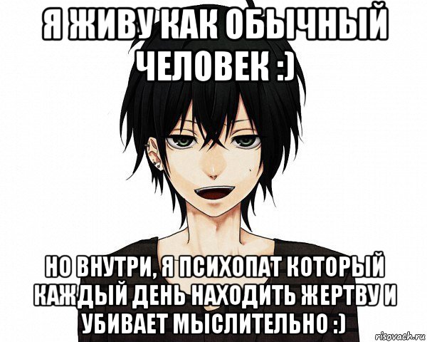 я живу как обычный человек :) но внутри, я психопат который каждый день находить жертву и убивает мыслительно :)