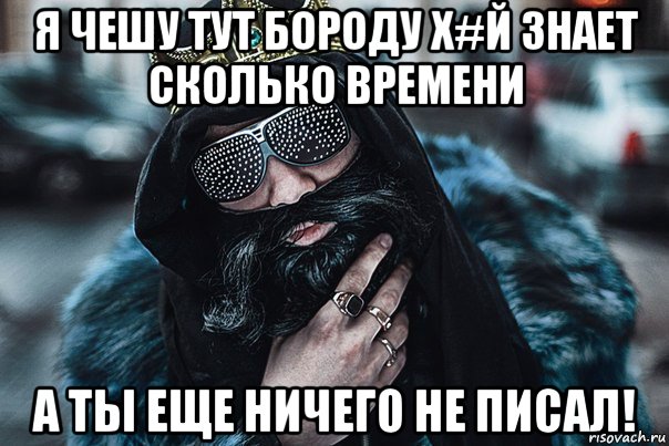 я чешу тут бороду х#й знает сколько времени а ты еще ничего не писал!