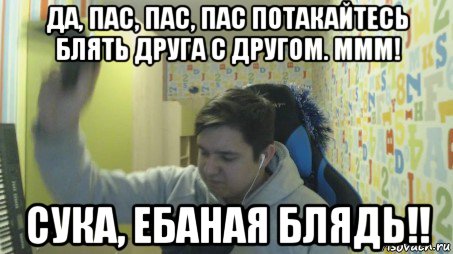 да, пас, пас, пас потакайтесь блять друга с другом. ммм! сука, ебаная блядь!!