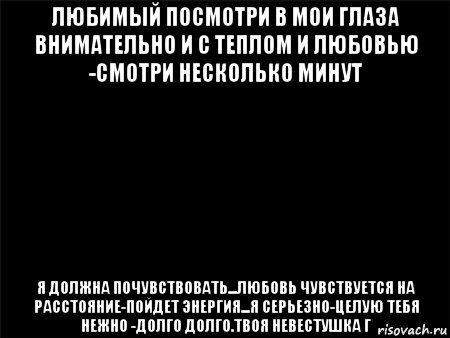 любимый посмотри в мои глаза внимательно и с теплом и любовью -смотри несколько минут я должна почувствовать...любовь чувствуется на расстояние-пойдет энергия...я серьезно-целую тебя нежно -долго долго.твоя невестушка г