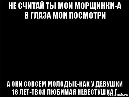 не считай ты мои морщинки-а в глаза мои посмотри а они совсем молодые-как у девушки 18 лет-твоя любимая невестушка г