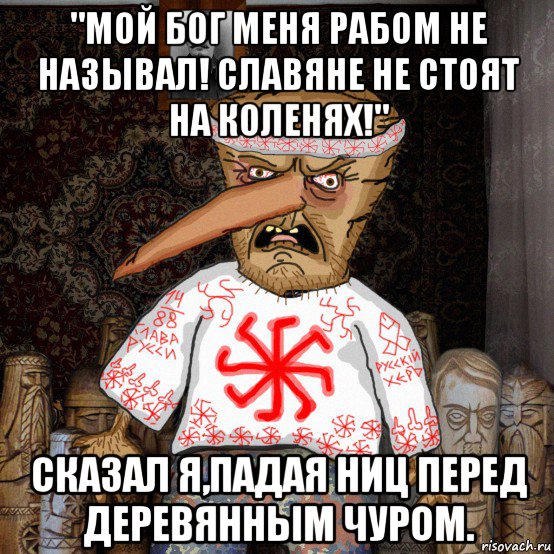 "мой бог меня рабом не называл! славяне не стоят на коленях!" сказал я,падая ниц перед деревянным чуром.