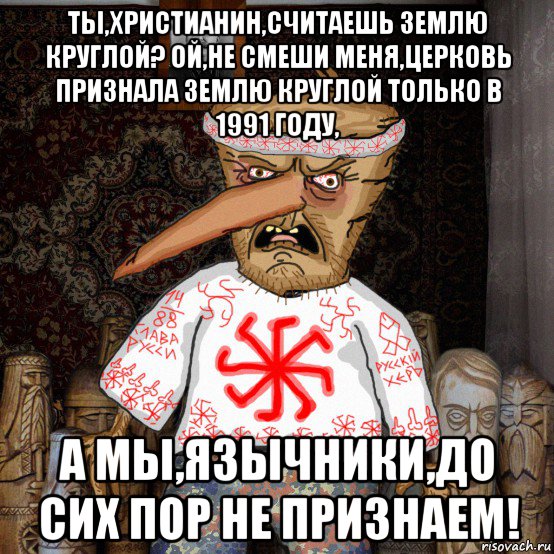 ты,христианин,считаешь землю круглой? ой,не смеши меня,церковь признала землю круглой только в 1991 году, а мы,язычники,до сих пор не признаем!