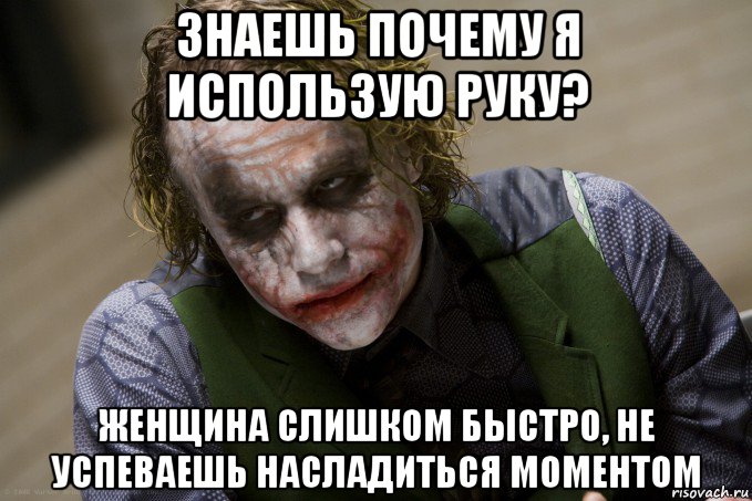 знаешь почему я использую руку? женщина слишком быстро, не успеваешь насладиться моментом