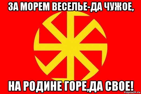 за морем веселье-да чужое, на родине горе,да свое!