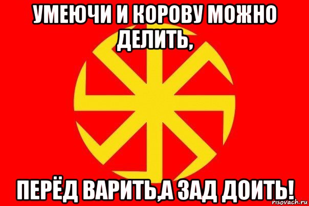 умеючи и корову можно делить, перёд варить,а зад доить!