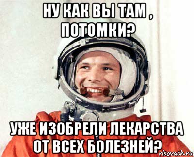 ну как вы там , потомки? уже изобрели лекарства от всех болезней?, Мем гагарин