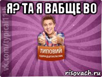 я? та я вабще во 