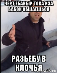 черт ебаный тока иза бабок общаещься разьебу в клочья