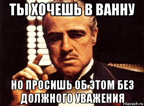 ты хочешь в ванну но просишь об этом без должного уважения
