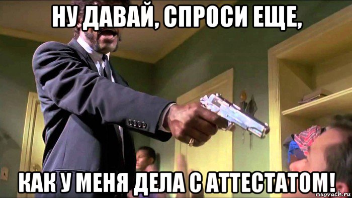 ну давай, спроси еще, как у меня дела с аттестатом!