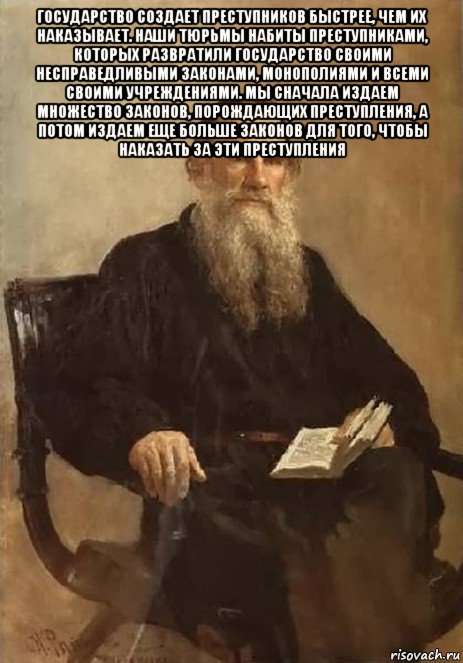государство создает преступников быстрее, чем их наказывает. наши тюрьмы набиты преступниками, которых развратили государство своими несправедливыми законами, монополиями и всеми своими учреждениями. мы сначала издаем множество законов, порождающих преступления, а потом издаем еще больше законов для того, чтобы наказать за эти преступления 
