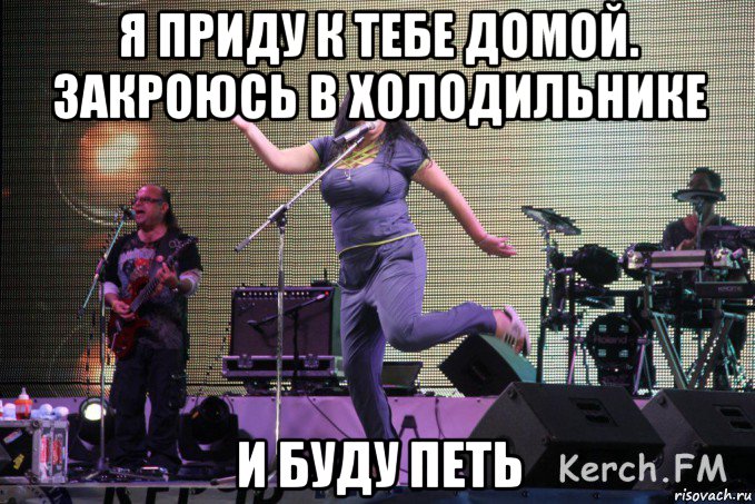 я приду к тебе домой. закроюсь в холодильнике и буду петь