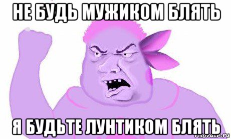 не будь мужиком блять я будьте лунтиком блять