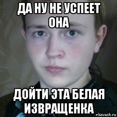 да ну не успеет она дойти эта белая извращенка