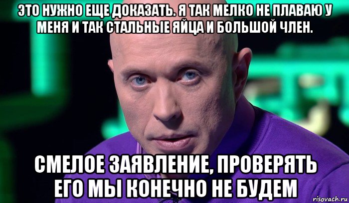 это нужно еще доказать. я так мелко не плаваю у меня и так стальные яйца и большой член. смелое заявление, проверять его мы конечно не будем, Мем Необъяснимо но факт