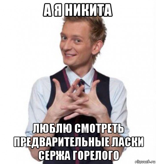 а я никита люблю смотреть предварительные ласки сержа горелого