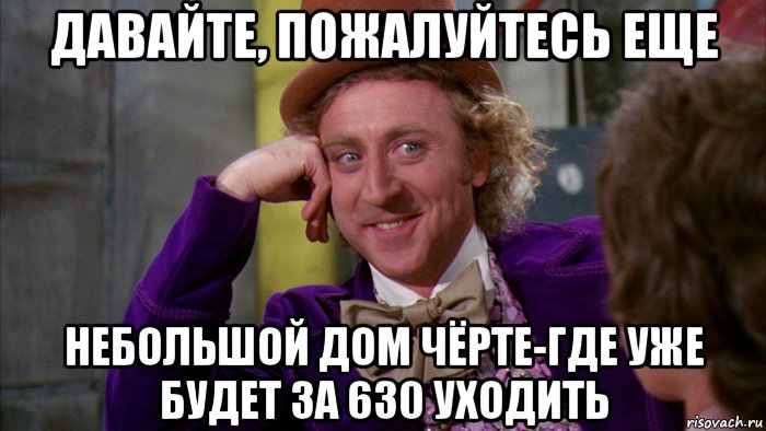 давайте, пожалуйтесь еще небольшой дом чёрте-где уже будет за 630 уходить, Мем Ну давай расскажи (Вилли Вонка)