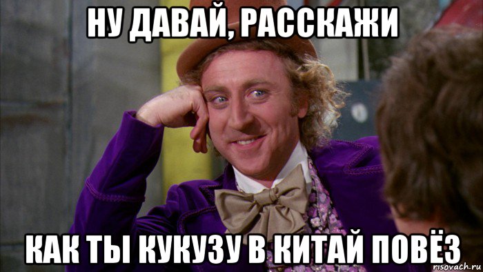 ну давай, расскажи как ты кукузу в китай повёз, Мем Ну давай расскажи (Вилли Вонка)