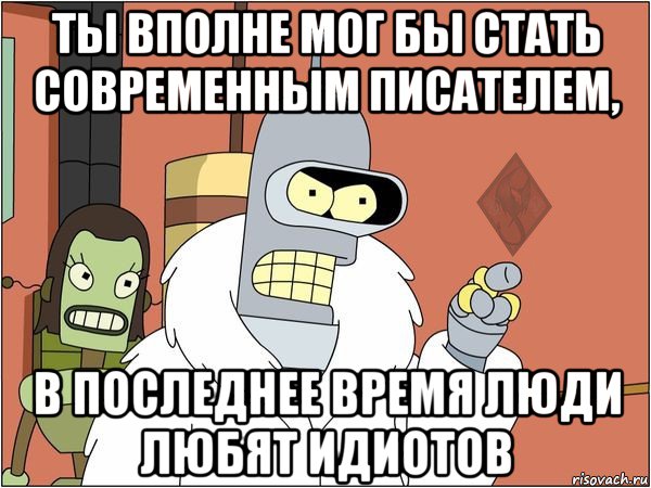 ты вполне мог бы стать современным писателем, в последнее время люди любят идиотов