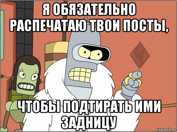 я обязательно распечатаю твои посты, чтобы подтирать ими задницу