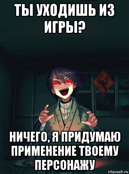 ты уходишь из игры? ничего, я придумаю применение твоему персонажу
