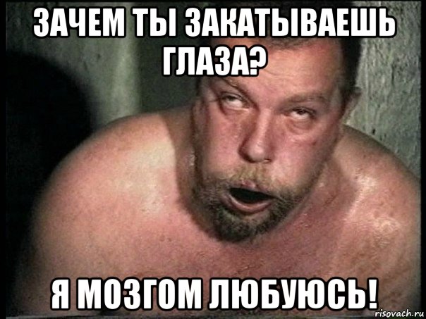 зачем ты закатываешь глаза? я мозгом любуюсь!