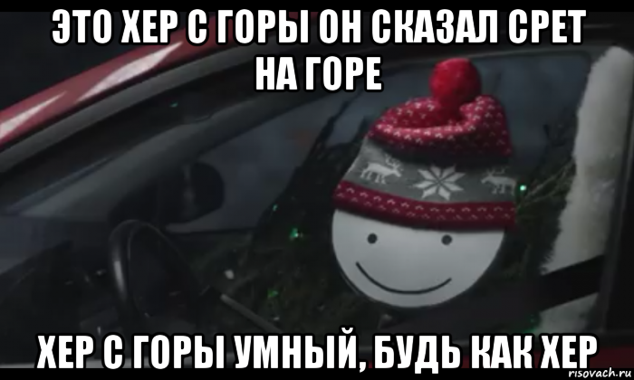 это хер с горы он сказал срет на горе хер с горы умный, будь как хер