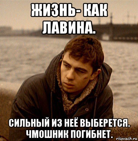 жизнь- как лавина. сильный из неё выберется. чмошник погибнет.