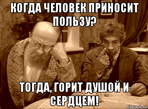 когда человек приносит пользу? тогда, горит душой и сердцем!