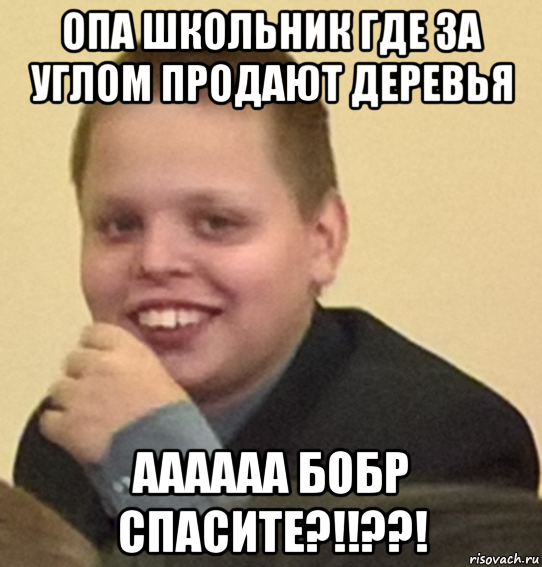 опа школьник где за углом продают деревья аааааа бобр спасите?!!??!