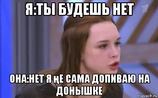 я:ты будешь нет она:нет я ңе сама допиваю на донышке