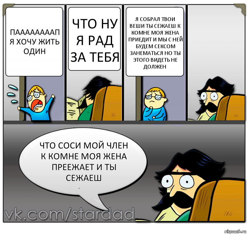 паааааааап
я хочу жить один что ну я рад за тебя я собрал твои веши ты сежаеш к комне моя жена приедит и мы с ней будем сексом занематься но ты этого видеть не должен что соси мой член к комне моя жена преежает и ты сежаеш, Комикс  StareDad  Папа и сын