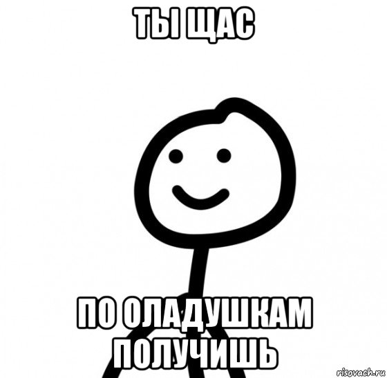 ты щас по оладушкам получишь