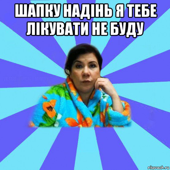 шапку надінь я тебе лікувати не буду , Мем типичная мама