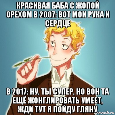 красивая баба с жопой орехом в 2007: вот мои рука и сердце в 2017: ну, ты супер, но вон та ещё жонглировать умеет, жди тут я пойду гляну