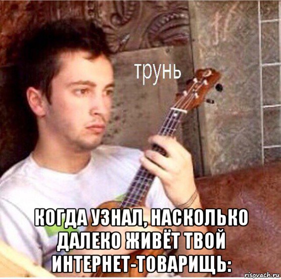  когда узнал, насколько далеко живёт твой интернет-товарищь: